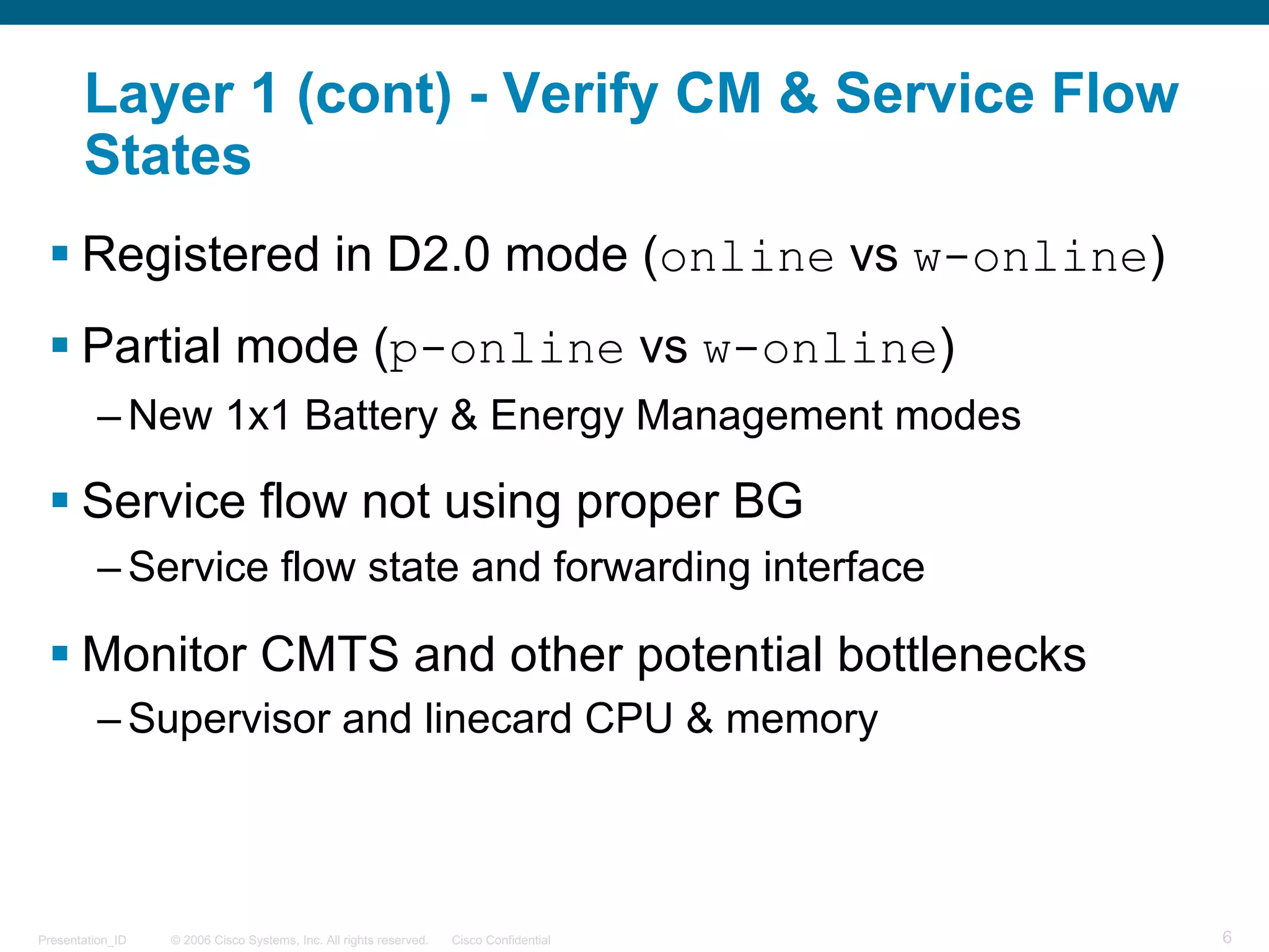 © 2006 Cisco Systems, Inc. All rights reserved. Cisco ConfidentialPresentation_ID 6
Layer 1 (cont) - Verify CM & Service Flow
States
§ Registered in D2.0 mode (online vs w-online)
§ Partial mode (p-online vs w-online)
– New 1x1 Battery & Energy Management modes
§ Service flow not using proper BG
– Service flow state and forwarding interface
§ Monitor CMTS and other potential bottlenecks
– Supervisor and linecard CPU & memory
 