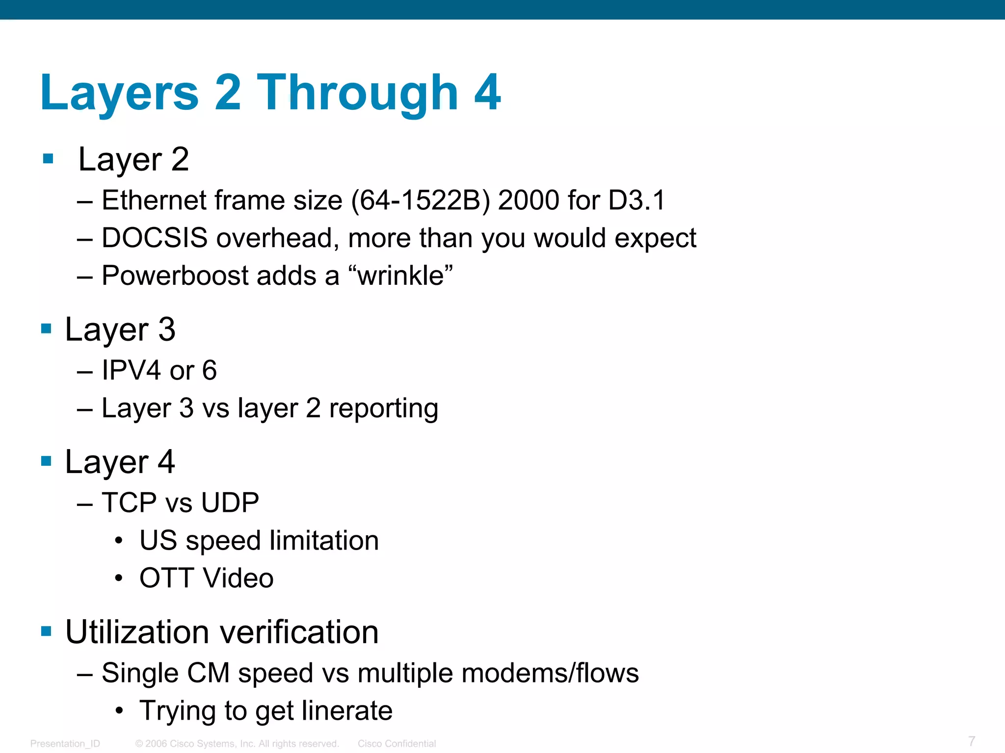 © 2006 Cisco Systems, Inc. All rights reserved. Cisco ConfidentialPresentation_ID 7
Layers 2 Through 4
§ Layer 2
– Ethernet frame size (64-1522B) 2000 for D3.1
– DOCSIS overhead, more than you would expect
– Powerboost adds a “wrinkle”
§ Layer 3
– IPV4 or 6
– Layer 3 vs layer 2 reporting
§ Layer 4
– TCP vs UDP
• US speed limitation
• OTT Video
§ Utilization verification
– Single CM speed vs multiple modems/flows
• Trying to get linerate
 