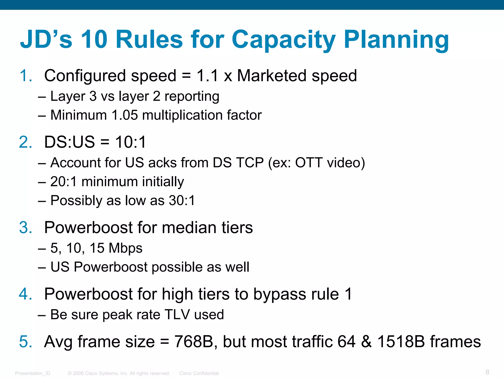 © 2006 Cisco Systems, Inc. All rights reserved. Cisco ConfidentialPresentation_ID 8
JD’s 10 Rules for Capacity Planning
1. Configured speed = 1.1 x Marketed speed
– Layer 3 vs layer 2 reporting
– Minimum 1.05 multiplication factor
2. DS:US = 10:1
– Account for US acks from DS TCP (ex: OTT video)
– 20:1 minimum initially
– Possibly as low as 30:1
3. Powerboost for median tiers
– 5, 10, 15 Mbps
– US Powerboost possible as well
4. Powerboost for high tiers to bypass rule 1
– Be sure peak rate TLV used
5. Avg frame size = 768B, but most traffic 64 & 1518B frames
 