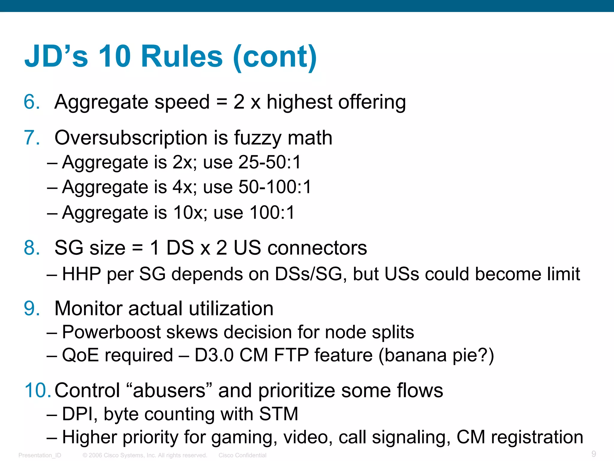 © 2006 Cisco Systems, Inc. All rights reserved. Cisco ConfidentialPresentation_ID 9
JD’s 10 Rules (cont)
6. Aggregate speed = 2 x highest offering
7. Oversubscription is fuzzy math
– Aggregate is 2x; use 25-50:1
– Aggregate is 4x; use 50-100:1
– Aggregate is 10x; use 100:1
8. SG size = 1 DS x 2 US connectors
– HHP per SG depends on DSs/SG, but USs could become limit
9. Monitor actual utilization
– Powerboost skews decision for node splits
– QoE required – D3.0 CM FTP feature (banana pie?)
10.Control “abusers” and prioritize some flows
– DPI, byte counting with STM
– Higher priority for gaming, video, call signaling, CM registration
 