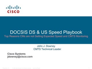 © 2006 Cisco Systems, Inc. All rights reserved. Cisco ConfidentialPresentation_ID 1
DOCSIS DS & US Speed Playbook
Top Reasons CMs are not Getting Expected Speed and CMTS Monitoring
Cisco Systems
jdowney@cisco.com
John J. Downey
CMTS Technical Leader
 