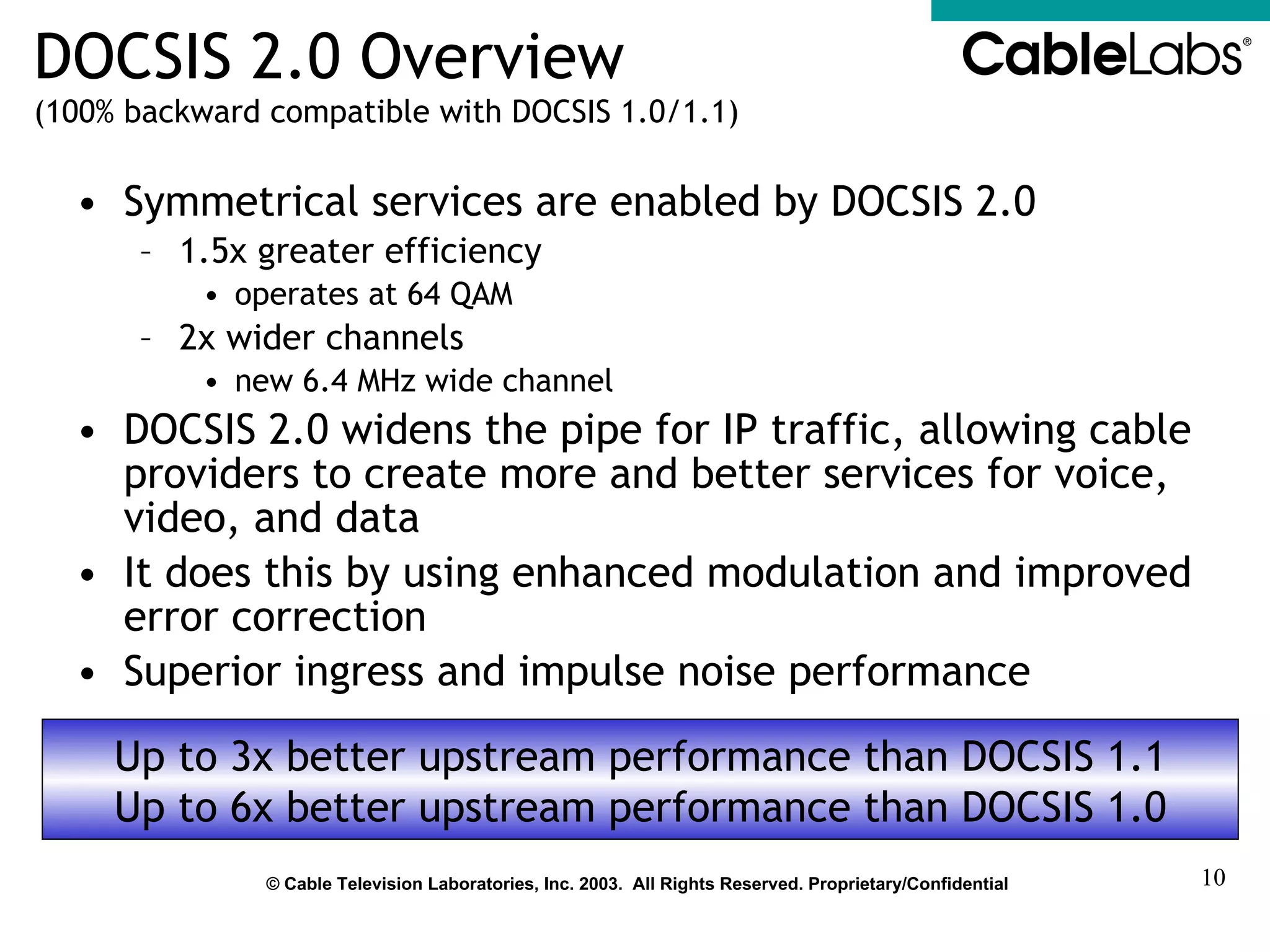 DOCSIS 2.0 Overview (100% backward compatible with DOCSIS 1.0/1.1) Symmetrical services are enabled by DOCSIS 2.0 1.5x greater efficiency operates at 64 QAM 2x wider channels new 6.4 MHz wide channel DOCSIS 2.0 widens the pipe for IP traffic, allowing cable providers to create more and better services for voice, video, and data It does this by using enhanced modulation and improved error correction Superior ingress and impulse noise performance Up to 3x better upstream performance than DOCSIS 1.1 Up to 6x better upstream performance than DOCSIS 1.0 