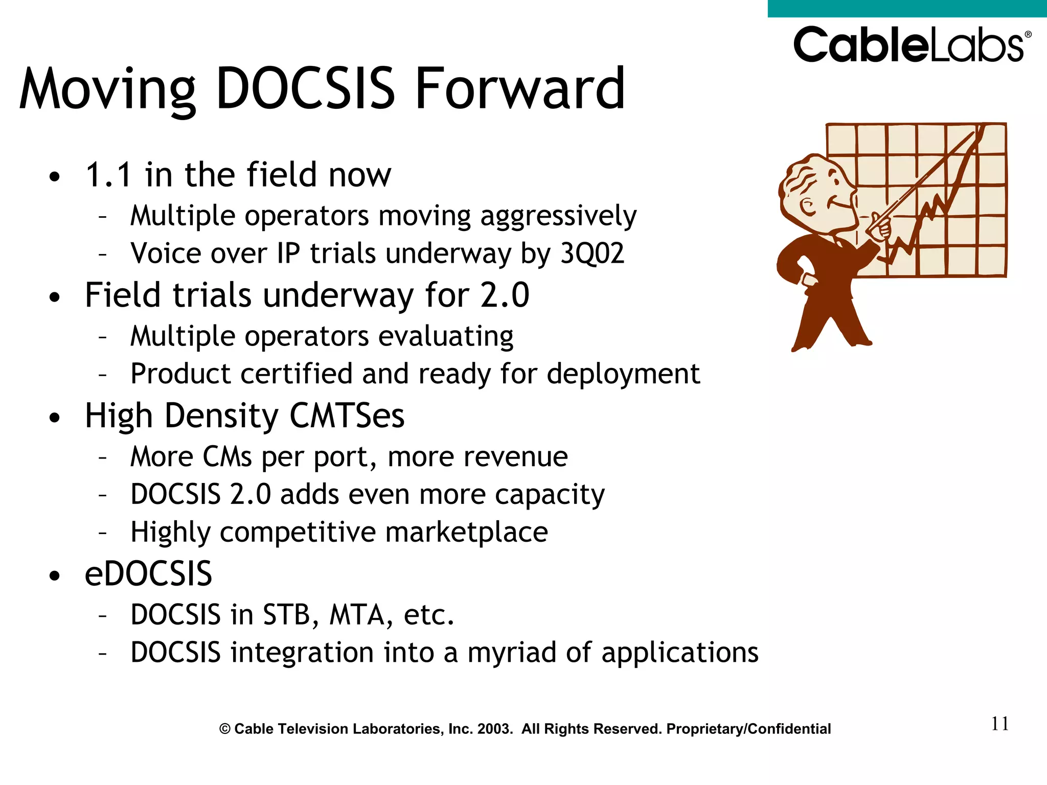 Moving DOCSIS Forward 1.1 in the field now Multiple operators moving aggressively Voice over IP trials underway by 3Q02 Field trials underway for 2.0  Multiple operators evaluating Product certified and ready for deployment High Density CMTSes More CMs per port, more revenue DOCSIS 2.0 adds even more capacity Highly competitive marketplace eDOCSIS DOCSIS in STB, MTA, etc. DOCSIS integration into a myriad of applications 