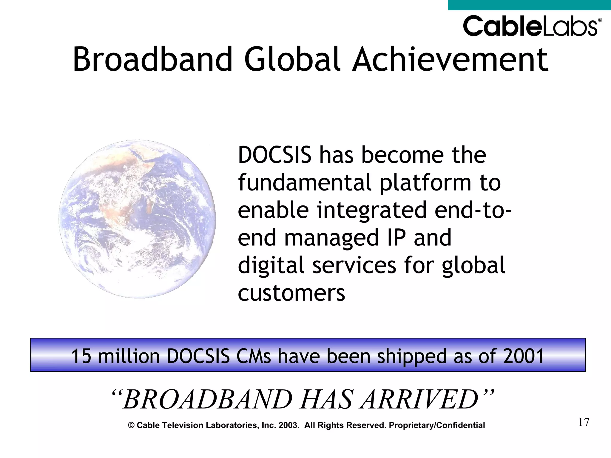 Broadband Global Achievement DOCSIS has become the fundamental platform to enable integrated end-to-end managed IP and digital services for global customers 15 million DOCSIS CMs have been shipped as of 2001 “ BROADBAND HAS ARRIVED” 