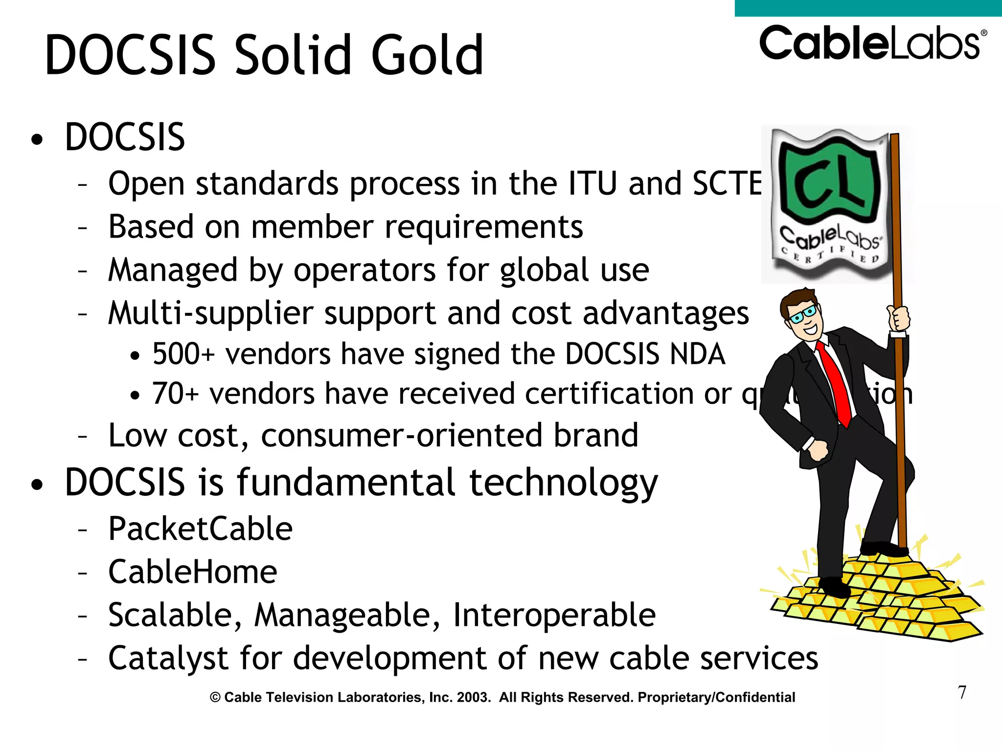 DOCSIS Solid Gold DOCSIS Open standards process in the ITU and SCTE Based on member requirements Managed by operators for global use Multi-supplier support and cost advantages 500+ vendors have signed the DOCSIS NDA 70+ vendors have received certification or qualification Low cost, consumer-oriented brand DOCSIS is fundamental technology  PacketCable CableHome Scalable, Manageable, Interoperable Catalyst for development of new cable services 