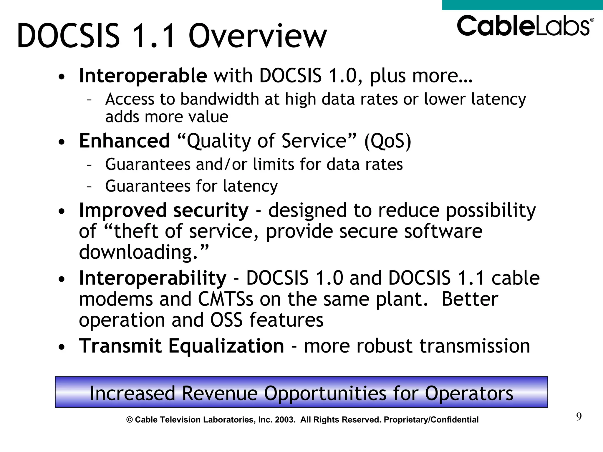 DOCSIS 1.1 Overview Interoperable  with DOCSIS 1.0, plus more… Access to bandwidth at high data rates or lower latency adds more value Enhanced  “Quality of Service” (QoS) Guarantees and/or limits for data rates Guarantees for latency Improved security  - designed to reduce possibility of “theft of service, provide secure software downloading.” Interoperability  - DOCSIS 1.0 and DOCSIS 1.1 cable modems and CMTSs on the same plant.  Better operation and OSS features Transmit Equalization  - more robust transmission Increased Revenue Opportunities for Operators 