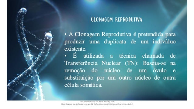 Clonagem reprodutiva
• A Clonagem Reprodutiva é pretendida para
produzir uma duplicata de um indivíduo
existente.
• É utilizada a técnica chamada de
Transferência Nuclear (TN): Baseia-se na
remoção do núcleo de um óvulo e
substituição por um outro núcleo de outra
célula somática.
Document shared on www.docsity.com
Downloaded by: jefferson-moura-32 (jeffersonmoura1@biomed.fiponline.edu.br)
 