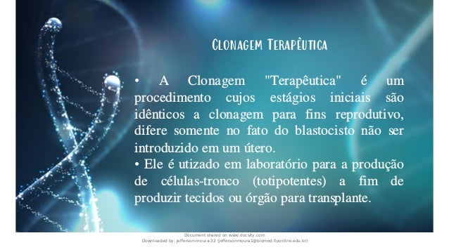 Clonagem Terapêutica
• A Clonagem "Terapêutica" é um
procedimento cujos estágios iniciais são
idênticos a clonagem para fins reprodutivo,
difere somente no fato do blastocisto não ser
introduzido em um útero.
• Ele é utizado em laboratório para a produção
de células-tronco (totipotentes) a fim de
produzir tecidos ou órgão para transplante.
Document shared on www.docsity.com
Downloaded by: jefferson-moura-32 (jeffersonmoura1@biomed.fiponline.edu.br)
 