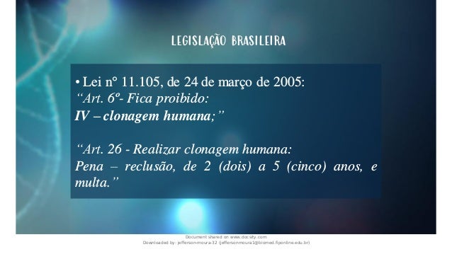 legislação brasileira
• Lei n° 11.105, de 24 de março de 2005:
“Art. 6º- Fica proibido:
IV – clonagem humana;”
“Art. 26 - Realizar clonagem humana:
Pena – reclusão, de 2 (dois) a 5 (cinco) anos, e
multa.”
Document shared on www.docsity.com
Downloaded by: jefferson-moura-32 (jeffersonmoura1@biomed.fiponline.edu.br)
 