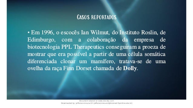 Casos reportados
• Em 1996, o escocês Ian Wilmut, do Instituto Roslin, de
Edimburgo, com a colaboração da empresa de
biotecnologia PPL Therapeutics conseguiram a proeza de
mostrar que era possível a partir de uma célula somática
diferenciada clonar um mamífero, tratava-se de uma
ovelha da raça Finn Dorset chamada de Dolly.
Document shared on www.docsity.com
Downloaded by: jefferson-moura-32 (jeffersonmoura1@biomed.fiponline.edu.br)
 