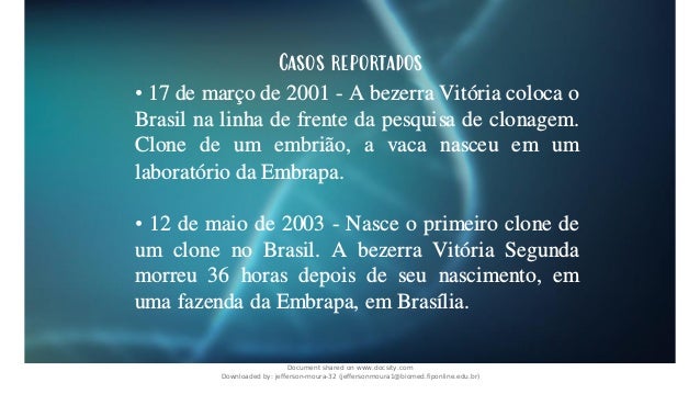 Casos reportados
• 17 de março de 2001 - A bezerra Vitória coloca o
Brasil na linha de frente da pesquisa de clonagem.
Clone de um embrião, a vaca nasceu em um
laboratório da Embrapa.
• 12 de maio de 2003 - Nasce o primeiro clone de
um clone no Brasil. A bezerra Vitória Segunda
morreu 36 horas depois de seu nascimento, em
uma fazenda da Embrapa, em Brasília.
Document shared on www.docsity.com
Downloaded by: jefferson-moura-32 (jeffersonmoura1@biomed.fiponline.edu.br)
 