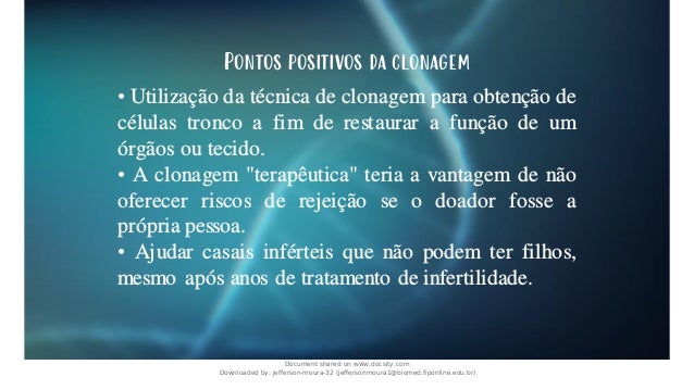 Pontos positivos da clonagem
• Utilização da técnica de clonagem para obtenção de
células tronco a fim de restaurar a função de um
órgãos ou tecido.
• A clonagem "terapêutica" teria a vantagem de não
oferecer riscos de rejeição se o doador fosse a
própria pessoa.
• Ajudar casais inférteis que não podem ter filhos,
mesmo após anos de tratamento de infertilidade.
Document shared on www.docsity.com
Downloaded by: jefferson-moura-32 (jeffersonmoura1@biomed.fiponline.edu.br)
 