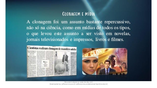 Clonagem e mídia
A clonagem foi um assunto bastante repercussivo,
não só na ciência, como em mídias de todos os tipos,
o que levou este assunto a ser visto em novelas,
jornais televisionados e impressos, livros e filmes.
Document shared on www.docsity.com
Downloaded by: jefferson-moura-32 (jeffersonmoura1@biomed.fiponline.edu.br)
 
