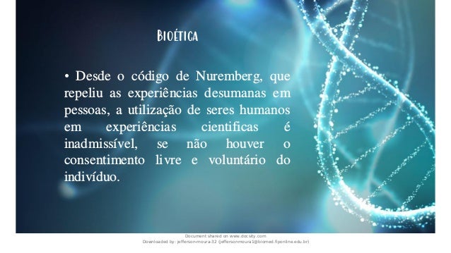 Bioética
• Desde o código de Nuremberg, que
repeliu as experiências desumanas em
pessoas, a utilização de seres humanos
em experiências cientificas é
inadmissível, se não houver o
consentimento livre e voluntário do
indivíduo.
Document shared on www.docsity.com
Downloaded by: jefferson-moura-32 (jeffersonmoura1@biomed.fiponline.edu.br)
 