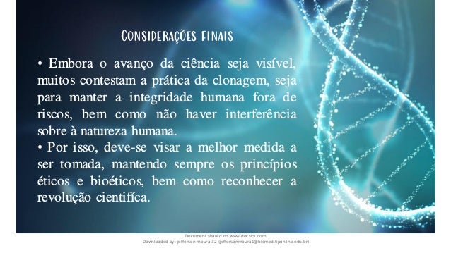 • Embora o avanço da ciência seja visível,
muitos contestam a prática da clonagem, seja
para manter a integridade humana fora de
riscos, bem como não haver interferência
sobre à natureza humana.
• Por isso, deve-se visar a melhor medida a
ser tomada, mantendo sempre os princípios
éticos e bioéticos, bem como reconhecer a
revolução cientifíca.
Considerações finais
Document shared on www.docsity.com
Downloaded by: jefferson-moura-32 (jeffersonmoura1@biomed.fiponline.edu.br)
 