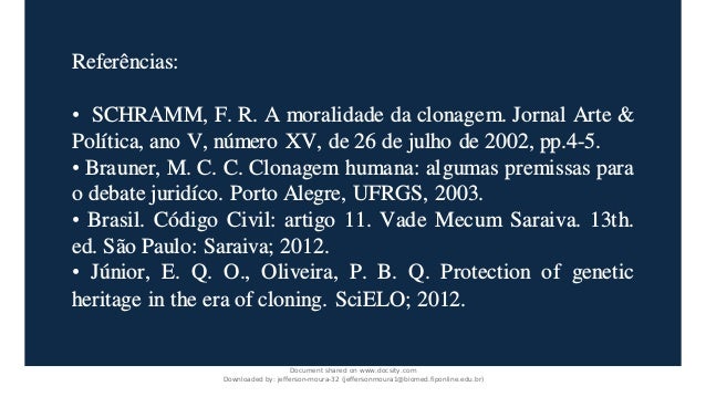 Referências:
• SCHRAMM, F. R. A moralidade da clonagem. Jornal Arte &
Política, ano V, número XV, de 26 de julho de 2002, pp.4-5.
• Brauner, M. C. C. Clonagem humana: algumas premissas para
o debate juridíco. Porto Alegre, UFRGS, 2003.
• Brasil. Código Civil: artigo 11. Vade Mecum Saraiva. 13th.
ed. São Paulo: Saraiva; 2012.
• Júnior, E. Q. O., Oliveira, P. B. Q. Protection of genetic
heritage in the era of cloning. SciELO; 2012.
Document shared on www.docsity.com
Downloaded by: jefferson-moura-32 (jeffersonmoura1@biomed.fiponline.edu.br)
 