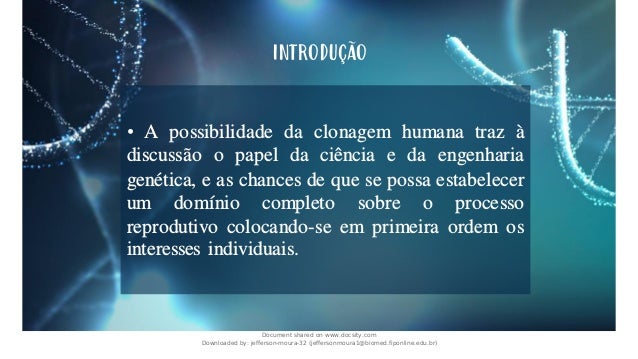 • A possibilidade da clonagem humana traz à
discussão o papel da ciência e da engenharia
genética, e as chances de que se possa estabelecer
um domínio completo sobre o processo
reprodutivo colocando-se em primeira ordem os
interesses individuais.
INTRODUÇÃO
Document shared on www.docsity.com
Downloaded by: jefferson-moura-32 (jeffersonmoura1@biomed.fiponline.edu.br)
 