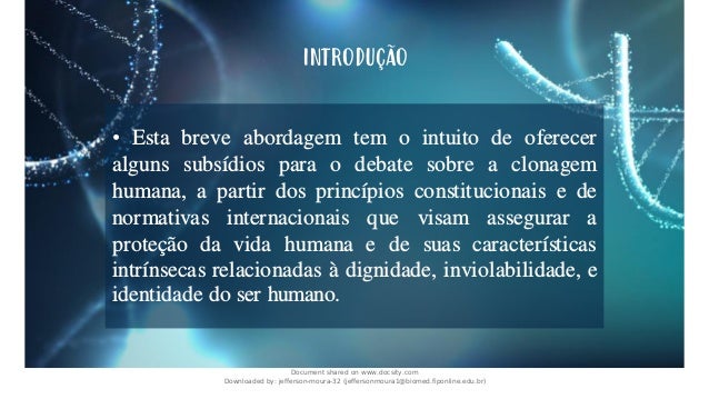 • Esta breve abordagem tem o intuito de oferecer
alguns subsídios para o debate sobre a clonagem
humana, a partir dos princípios constitucionais e de
normativas internacionais que visam assegurar a
proteção da vida humana e de suas características
intrínsecas relacionadas à dignidade, inviolabilidade, e
identidade do ser humano.
INTRODUÇÃO
Document shared on www.docsity.com
Downloaded by: jefferson-moura-32 (jeffersonmoura1@biomed.fiponline.edu.br)
 