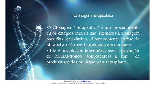 ClonagemT
erapêutica
•A Clonagem "Terapêutica" é um procedimento
cujos estágios iniciais são idênticos a clonagem
para fins reprodutivo, difere somente no fato do
blastocisto não ser introduzido em um útero.
• Ele é utizado em laboratório para a produção
de células-tronco (totipotentes) a fim de
produzir tecidos ou órgão para transplante.
Document shared on www.docsity.com
Downloaded by: jefferson-moura-32 (jeffersonmoura1@biomed.fiponline.edu.br)
 