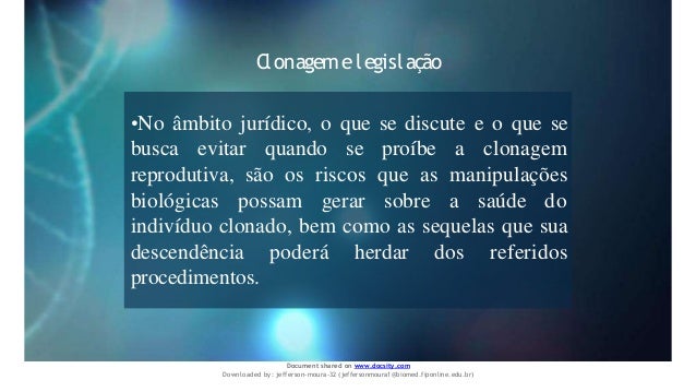 Clonagemelegislação
•No âmbito jurídico, o que se discute e o que se
busca evitar quando se proíbe a clonagem
reprodutiva, são os riscos que as manipulações
biológicas possam gerar sobre a saúde do
indivíduo clonado, bem como as sequelas que sua
descendência poderá herdar dos referidos
procedimentos.
Document shared on www.docsity.com
Downloaded by: jefferson-moura-32 (jeffersonmoura1@biomed.fiponline.edu.br)
 