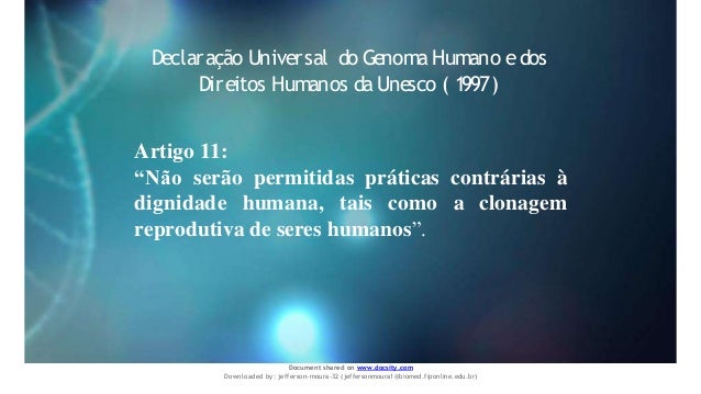 Artigo 11:
“Não serão permitidas práticas contrárias à
dignidade humana, tais como a clonagem
reprodutiva de seres humanos”.
Declaração Universal do Genoma Humano e dos
Direitos Humanos da Unesco ( 1997)
Document shared on www.docsity.com
Downloaded by: jefferson-moura-32 (jeffersonmoura1@biomed.fiponline.edu.br)
 