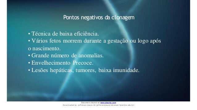 Pontos negativos da clonagem
• Técnica de baixa eficiência.
• Vários fetos morrem durante a gestação ou logo após
o nascimento.
• Grande número de anomalias.
• Envelhecimento Precoce.
• Lesões hepáticas, tumores, baixa imunidade.
Document shared on www.docsity.com
Downloaded by: jefferson-moura-32 (jeffersonmoura1@biomed.fiponline.edu.br)
 