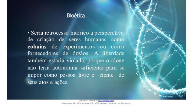 Bioética
• Seria retrocesso hitórico a persperctiva
de criação de seres humanos como
cobaias de experimentos ou como
fornecedores de órgãos. A liberdade
também estaria violada, porque o clone
não teria autonomia suficiente para se
impor como pessoa livre e ciente de
seus atos e ações.
Document shared on www.docsity.com
Downloaded by: jefferson-moura-32 (jeffersonmoura1@biomed.fiponline.edu.br)
 