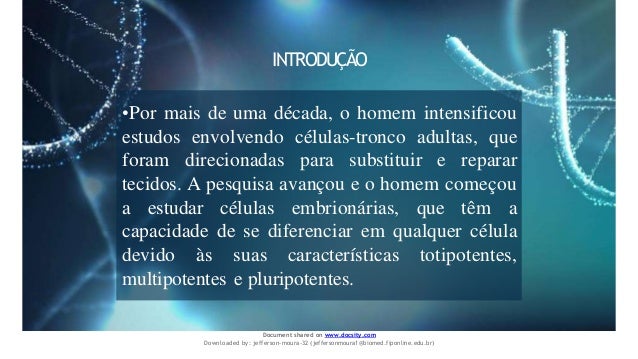 INTRODUÇÃO
•Por mais de uma década, o homem intensificou
estudos envolvendo células-tronco adultas, que
foram direcionadas para substituir e reparar
tecidos. A pesquisa avançou e o homem começou
a estudar células embrionárias, que têm a
capacidade de se diferenciar em qualquer célula
devido às suas características totipotentes,
multipotentes e pluripotentes.
Document shared on www.docsity.com
Downloaded by: jefferson-moura-32 (jeffersonmoura1@biomed.fiponline.edu.br)
 