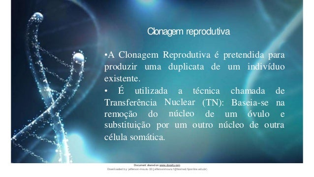 Clonagem reprodutiva
•A Clonagem Reprodutiva é pretendida para
produzir uma duplicata de um indivíduo
existente.
• É utilizada a técnica
Transferência
remoção do
Nuclear
núcleo
(TN):
de um óvulo
chamada de
Baseia-se na
e
substituição por um outro núcleo de outra
célula somática.
Document sharedon www.docsity.com
Downloaded by: jefferson-moura-32 (jeffersonmoura1@biomed.fiponline.edu.br)
 