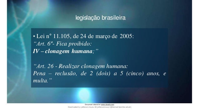 legislação brasileira
• Lei n° 11.105, de 24 de março de 2005:
“Art. 6º- Fica proibido:
IV – clonagem humana;”
“Art. 26 - Realizar clonagem humana:
Pena – reclusão, de 2 (dois) a 5 (cinco) anos, e
multa.”
Document sharedon www.docsity.com
Downloaded by: jefferson-moura-32 (jeffersonmoura1@biomed.fiponline.edu.br)
 