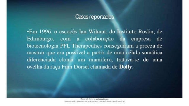 Casosreportados
•Em 1996, o escocês Ian Wilmut, do Instituto Roslin, de
Edimburgo, com a colaboração da empresa de
biotecnologia PPL Therapeutics conseguiram a proeza de
mostrar que era possível a partir de uma célula somática
diferenciada clonar um mamífero, tratava-se de uma
ovelha da raça Finn Dorset chamada de Dolly.
Document sharedon www.docsity.com
Downloaded by: jefferson-moura-32 (jeffersonmoura1@biomed.fiponline.edu.br)
 