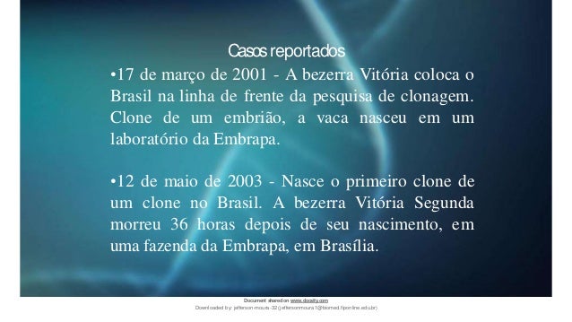 Casosreportados
•17 de março de 2001 - A bezerra Vitória coloca o
Brasil na linha de frente da pesquisa de clonagem.
Clone de um embrião, a vaca nasceu em um
laboratório da Embrapa.
•12 de maio de 2003 - Nasce o primeiro clone de
um clone no Brasil. A bezerra Vitória Segunda
morreu 36 horas depois de seu nascimento, em
uma fazenda da Embrapa, em Brasília.
Document sharedon www.docsity.com
Downloaded by: jefferson-moura-32 (jeffersonmoura1@biomed.fiponline.edu.br)
 
