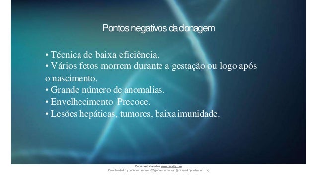Pontos negativos daclonagem
• Técnica de baixa eficiência.
• Vários fetos morrem durante a gestação ou logo após
o nascimento.
• Grande número de anomalias.
• Envelhecimento Precoce.
• Lesões hepáticas, tumores, baixaimunidade.
Document sharedon www.docsity.com
Downloaded by: jefferson-moura-32 (jeffersonmoura1@biomed.fiponline.edu.br)
 