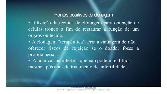 Pontos positivos daclonagem
•Utilização da técnica de clonagem para obtenção de
células tronco a fim de restaurar a função de um
órgãos ou tecido.
• A clonagem "terapêutica" teria a vantagem de não
oferecer riscos de rejeição se o doador fosse a
própria pessoa.
• Ajudar casais inférteis que não podem ter filhos,
mesmo após anos de tratamento de infertilidade.
Document sharedon www.docsity.com
Downloaded by: jefferson-moura-32 (jeffersonmoura1@biomed.fiponline.edu.br)
 