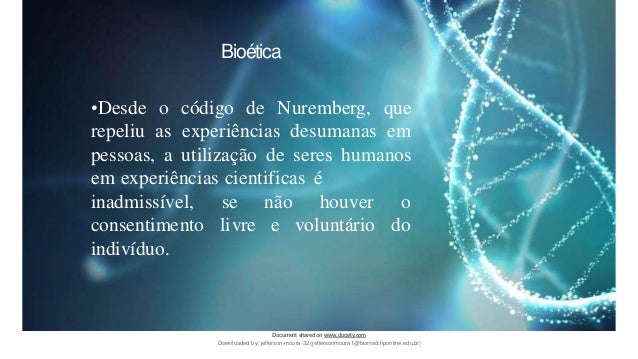 Bioética
•Desde o código de Nuremberg, que
repeliu as experiências desumanas em
pessoas, a utilização de seres humanos
em experiências cientificas é
se não houver o
livre e voluntário do
inadmissível,
consentimento
indivíduo.
Document sharedon www.docsity.com
Downloaded by: jefferson-moura-32 (jeffersonmoura1@biomed.fiponline.edu.br)
 