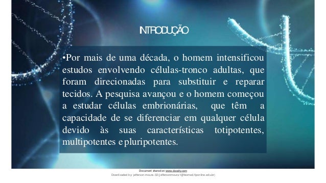 INTRODUÇÃO
•Por mais de uma década, o homem intensificou
estudos envolvendo células-tronco adultas, que
foram direcionadas para substituir e reparar
tecidos. A pesquisa avançou e o homem começou
a estudar células embrionárias, que têm a
capacidade de se diferenciar em qualquer célula
devido às suas características totipotentes,
multipotentes epluripotentes.
Document sharedon www.docsity.com
Downloaded by: jefferson-moura-32 (jeffersonmoura1@biomed.fiponline.edu.br)
 