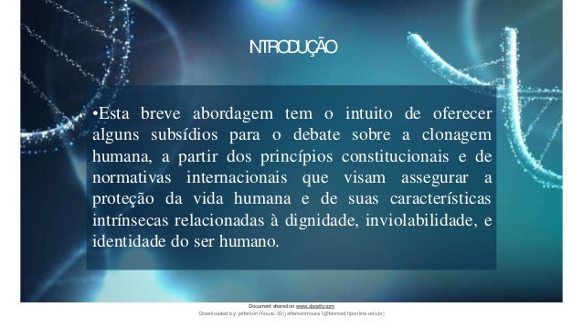 •Esta breve abordagem tem o intuito de oferecer
alguns subsídios para o debate sobre a clonagem
humana, a partir dos princípios constitucionais e de
normativas internacionais que visam assegurar a
proteção da vida humana e de suas características
intrínsecas relacionadas à dignidade, inviolabilidade, e
identidade do ser humano.
INTRODUÇÃO
Document sharedon www.docsity.com
Downloaded by: jefferson-moura-32 (jeffersonmoura1@biomed.fiponline.edu.br)
 
