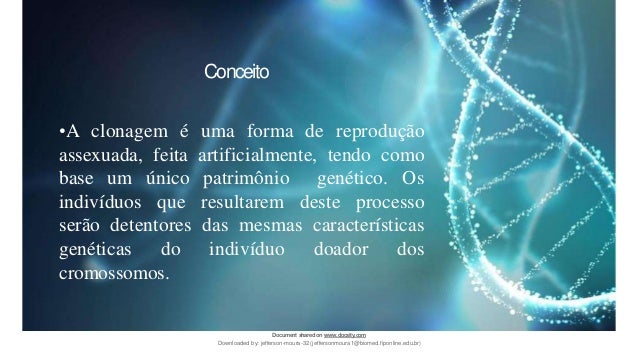 •A clonagem é uma forma de reprodução
assexuada, feita artificialmente, tendo como
base um único patrimônio genético. Os
indivíduos que resultarem deste processo
serão detentores das mesmas características
genéticas do indivíduo doador dos
cromossomos.
Conceito
Document sharedon www.docsity.com
Downloaded by: jefferson-moura-32 (jeffersonmoura1@biomed.fiponline.edu.br)
 