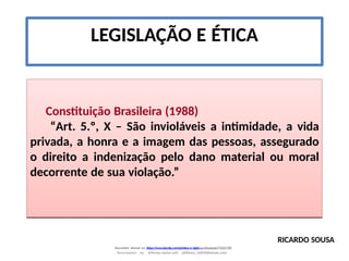 LEGISLAÇÃO E ÉTICA
Constituição Brasileira (1988)
“Art. 5.º, X – São invioláveis a intimidade, a vida
privada, a honra e a imagem das pessoas, assegurado
o direito a indenização pelo dano material ou moral
decorrente de sua violação.”
RICARDO SOUSA
Document shared on https://www.docsity.com/pt/etica-e-sigilo-profissional/7342178/
Downloaded by: jefferson-santos-wk0 (jefferson_162010@hotmail.com)
 