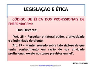LEGISLAÇÃO E ÉTICA
CÓDIGO DE ÉTICA DOS PROFISSIONAIS DE
ENFERMAGEM:
Dos Deveres:
“Art. 28 – Respeitar o natural pudor, a privacidade
e a intimidade do cliente.
Art. 29 – Manter segredo sobre fato sigiloso de que
tenha conhecimento em razão de sua atividade
profissional, exceto nos casos previstos em lei”.
RICARDO SOUSA
Document shared on https://www.docsity.com/pt/etica-e-sigilo-profissional/7342178/
Downloaded by: jefferson-santos-wk0 (jefferson_162010@hotmail.com)
 