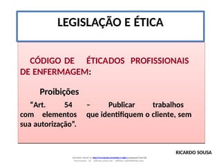 LEGISLAÇÃO E ÉTICA
CÓDIGO DE ÉTICADOS PROFISSIONAIS
DE ENFERMAGEM:
Proibições
“Art. 54 – Publicar trabalhos
com elementos que identifiquem o cliente, sem
sua autorização”.
RICARDO SOUSA
Document shared on https://www.docsity.com/pt/etica-e-sigilo-profissional/7342178/
Downloaded by: jefferson-santos-wk0 (jefferson_162010@hotmail.com)
 