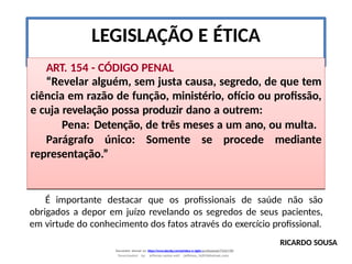 LEGISLAÇÃO E ÉTICA
ART. 154 - CÓDIGO PENAL
“Revelar alguém, sem justa causa, segredo, de que tem
ciência em razão de função, ministério, ofício ou profissão,
e cuja revelação possa produzir dano a outrem:
Pena: Detenção, de três meses a um ano, ou multa.
Parágrafo único: Somente se procede mediante
representação.”
RICARDO SOUSA
Document shared on https://www.docsity.com/pt/etica-e-sigilo-profissional/7342178/
Downloaded by: jefferson-santos-wk0 (jefferson_162010@hotmail.com)
É importante destacar que os profissionais de saúde não são
obrigados a depor em juízo revelando os segredos de seus pacientes,
em virtude do conhecimento dos fatos através do exercício profissional.
 