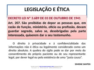 LEGISLAÇÃO E ÉTICA
DECRETO LEI Nº 3.689 DE 03 DE OUTUBRO DE 1941
Art. 207. São proibidas de depor as pessoas que, em
razão de função, ministério, ofício ou profissão, devam
guardar segredo, salvo se, desobrigadas pela parte
interessada, quiserem dar o seu testemunho.
O direito à privacidade e á confidencialidade das
informações não é ética ou legalmente considerado como um
direito absoluto. A quebra do sigilo pode se dar por meio do
consentimento do próprio paciente ou de seu representante
legal, por dever legal ou pela existência de uma “justa causa”.
SIMONE SANTOS
Document shared on https://www.docsity.com/pt/etica-e-sigilo-profissional/7342178/
Downloaded by: jefferson-santos-wk0 (jefferson_162010@hotmail.com)
 