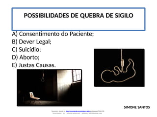POSSIBILIDADES DE QUEBRA DE SIGILO
A) Consentimento do Paciente;
B) Dever Legal;
C) Suicídio;
D) Aborto;
E) Justas Causas.
SIMONE SANTOS
Document shared on https://www.docsity.com/pt/etica-e-sigilo-profissional/7342178/
Downloaded by: jefferson-santos-wk0 (jefferson_162010@hotmail.com)
 