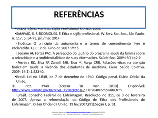 Document shared on https://www.docsity.com/pt/etica-e-sigilo-profissional/7342178/
Downloaded by: jefferson-santos-wk0 (jefferson_162010@hotmail.com)
REFERÊNCIAS
•VILLAS-BÔAS, Maria E., Sigilo Profissional. FAMED, 2005.
•SAMPAIO, S. S; RODRIGUES, F. Ética e sigilo profissional. W. Serv. Soc. Soc., São Paulo,
n. 117, p. 84-93, jan./mar. 2014
•Bioética: O princípio da autonomia e o termo de consentimento livre e
esclarecido. Qui, 19 de Julho de 2007 19:15.
•Seoane AF, Fortes PAC. A percepção do usuário do programa saúde da família sobre
a privacidade e a confidencialidade de suas informações. Saúde Soc. 2009;18(1):42-9.
•Ferreira RC, Silva RF, Zanolli MB, Braz M, Varga CRR. Relações éticas na atenção
básica em saúde: a vivência dos estudantes de medicina. Cienc. Saúde Coletiva.
2009; 14(1):1.533-40.
•Brasil. Lei no 2.848, de 7 de dezembro de 1940. Código penal. Diário Oficial da
União.
31 dez. 1940 (acesso 10 mar. 2013). Disponível:
http://www.planalto.gov.br/ccivil_03/decreto-lei/ Del2848compilado.htm
•Brasil. Conselho Federal de Enfermagem. Resolução no 311, de 8 de fevereiro
de 2007. Aprova a reformulação do Código de Ética dos Profissionais de
Enfermagem. Diário Oficial da União. 13 fev. 2007;(31):Seção I, p. 81.
 