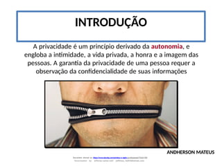 INTRODUÇÃO
A privacidade é um princípio derivado da autonomia, e
engloba a intimidade, a vida privada, a honra e a imagem das
pessoas. A garantia da privacidade de uma pessoa requer a
observação da confidencialidade de suas informações
ANDHERSON MATEUS
Document shared on https://www.docsity.com/pt/etica-e-sigilo-profissional/7342178/
Downloaded by: jefferson-santos-wk0 (jefferson_162010@hotmail.com)
 