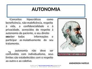 AUTONOMIA
•Conceitos hipocráticos como
beneficência, não-maleficência, respeito
privacidade, acrescidos do respeito
à vida, a confidencialidade e à
à
autonomia do paciente, o seu direito
em
receber
participar
todas
as maisativamente do
informações e
seu
tratamento.
•A
confundida com individualismo,
autonomia não deve ser
seus
limites são estabelecidos com o respeito
ao outro e ao coletivo.
Hipócrates: 460 a.C. - 370 a.C.
ANDHERSON MATEUS
Document shared on https://www.docsity.com/pt/etica-e-sigilo-profissional/7342178/
Downloaded by: jefferson-santos-wk0 (jefferson_162010@hotmail.com)
 