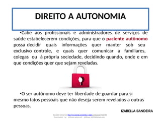 •Cabe aos profissionais e administradores de serviços de
saúde estabelecerem condições, para que o paciente autônomo
possa decidir quais informações quer manter sob seu
exclusivo controle, e quais quer comunicar a familiares,
colegas ou à própria sociedade, decidindo quando, onde e em
que condições quer que sejam reveladas.
IZABELLA BANDEIRA
Document shared on https://www.docsity.com/pt/etica-e-sigilo-profissional/7342178/
Downloaded by: jefferson-santos-wk0 (jefferson_162010@hotmail.com)
•O ser autônomo deve ter liberdade de guardar para si
mesmo fatos pessoais que não deseja serem revelados a outras
pessoas.
DIREITO A AUTONOMIA
 