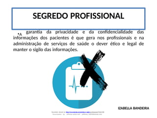 •A
garantia da privacidade e da confidencialidade das
informações dos pacientes é que gera nos profissionais e na
administração de serviços de saúde o dever ético e legal de
manter o sigilo das informações.
SEGREDO PROFISSIONAL
IZABELLA BANDEIRA
Document shared on https://www.docsity.com/pt/etica-e-sigilo-profissional/7342178/
Downloaded by: jefferson-santos-wk0 (jefferson_162010@hotmail.com)
 