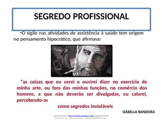 •O sigilo nas atividades de assistência à saúde tem origem
no pensamento hipocrático, que afirmava:
“as coisas que eu verei e ouvirei dizer no exercício de
minha arte, ou fora das minhas funções, no comércio dos
homens, e que não deverão ser divulgadas, eu calarei,
percebendo-as
como segredos invioláveis
SEGREDO PROFISSIONAL
IZABELLA BANDEIRA
Document shared on https://www.docsity.com/pt/etica-e-sigilo-profissional/7342178/
Downloaded by: jefferson-santos-wk0 (jefferson_162010@hotmail.com)
 
